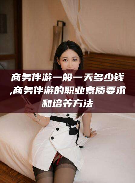 博罗商务伴游一般一天多少钱,商务伴游的职业素质要求和培养方法