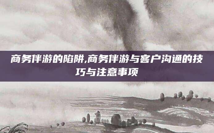 博罗商务伴游的陷阱,商务伴游与客户沟通的技巧与注意事项