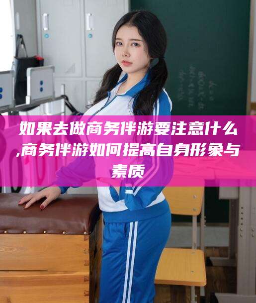 博罗如果去做商务伴游要注意什么,商务伴游如何提高自身形象与素质