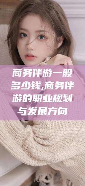 博罗商务伴游一般多少钱,商务伴游的职业规划与发展方向