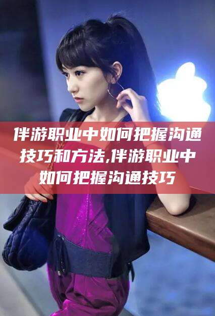 博罗伴游职业中如何把握沟通技巧和方法,伴游职业中如何把握沟通技巧