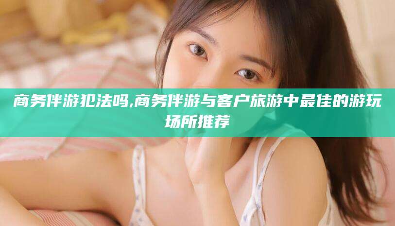 博罗商务伴游犯法吗,商务伴游与客户旅游中最佳的游玩场所推荐