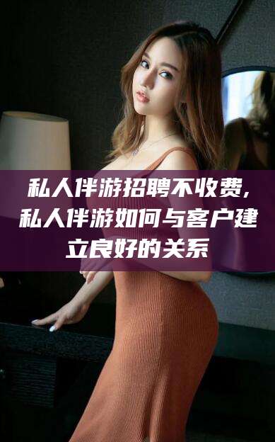 博罗私人伴游招聘不收费,私人伴游如何与客户建立良好的关系