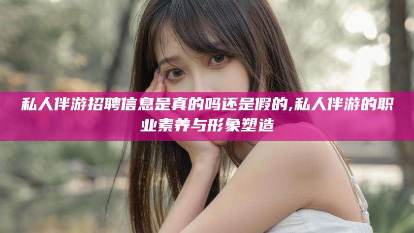 博罗私人伴游招聘信息是真的吗还是假的,私人伴游的职业素养与形象塑造