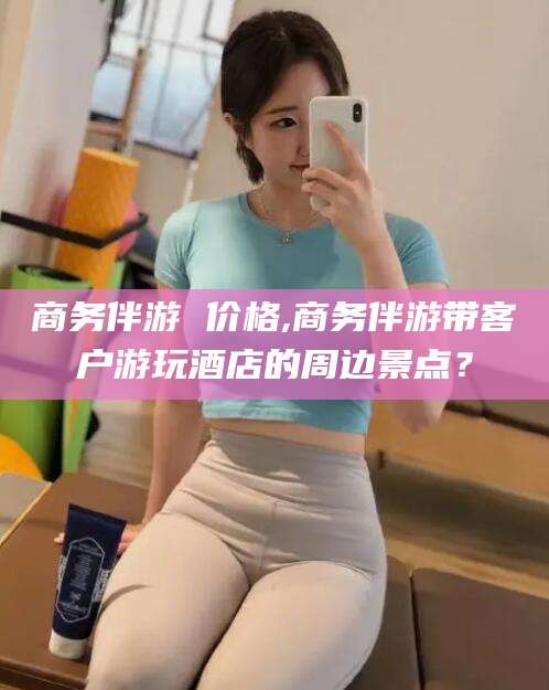博罗商务伴游 价格,商务伴游带客户游玩酒店的周边景点？