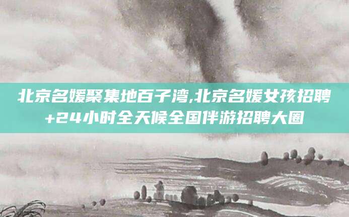 博罗北京名媛聚集地百子湾,北京名媛女孩招聘+24小时全天候全国伴游招聘大圈
