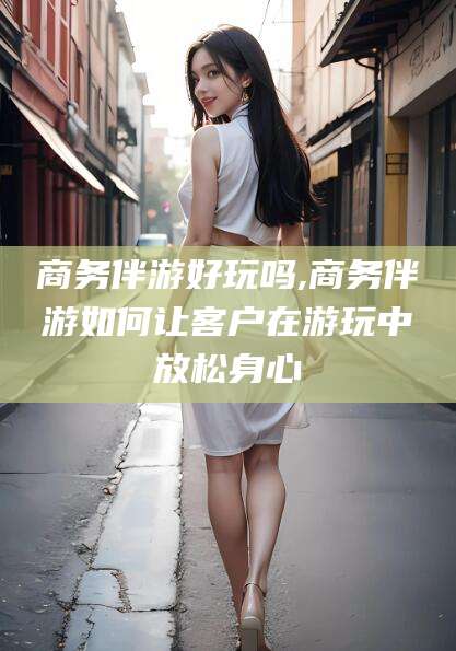 博罗商务伴游好玩吗,商务伴游如何让客户在游玩中放松身心