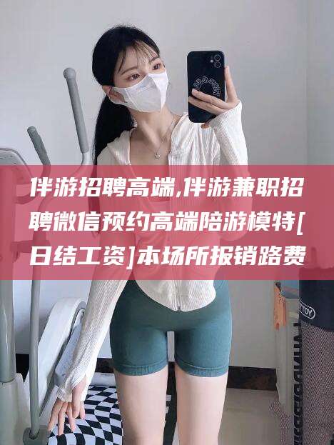 博罗伴游招聘高端,伴游兼职招聘微信预约高端陪游模特[日结工资]本场所报销路费