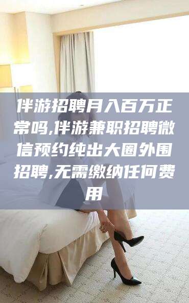 博罗伴游招聘月入百万正常吗,伴游兼职招聘微信预约纯出大圈外围招聘,无需缴纳任何费用