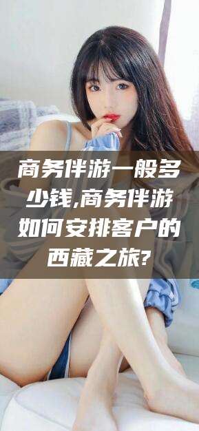 博罗商务伴游一般多少钱,商务伴游如何安排客户的西藏之旅?
