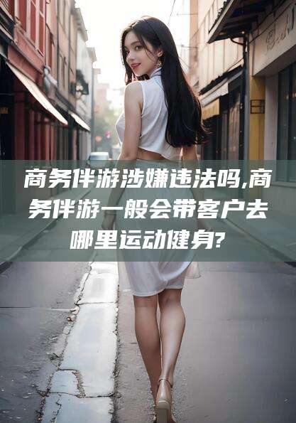 博罗商务伴游涉嫌违法吗,商务伴游一般会带客户去哪里运动健身?