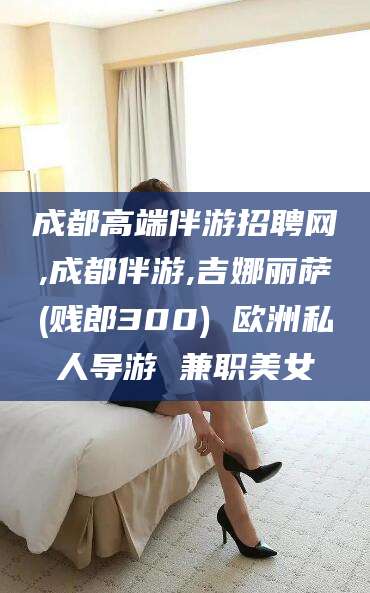 博罗成都高端伴游招聘网,成都伴游,吉娜丽萨(贱郎300) 欧洲私人导游 兼职美女