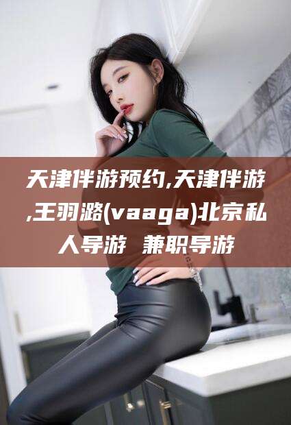天津伴游预约,天津伴游,王羽潞(vaaga)北京私人导游 兼职导游
