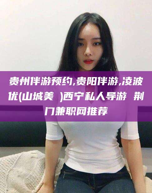 博罗贵州伴游预约,贵阳伴游,凌波优(山城美姫)西宁私人导游 荆门兼职网推荐