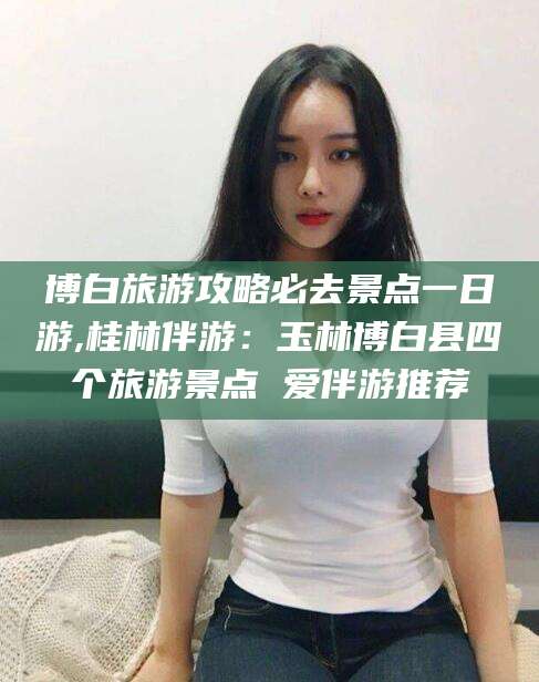 博罗博白旅游攻略必去景点一日游,桂林伴游：玉林博白县四个旅游景点 爱伴游推荐