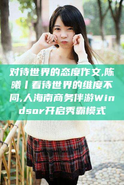 博罗对待世界的态度作文,陈曦丨看待世界的维度不同,人海南商务伴游Windsor开启秀霸模式