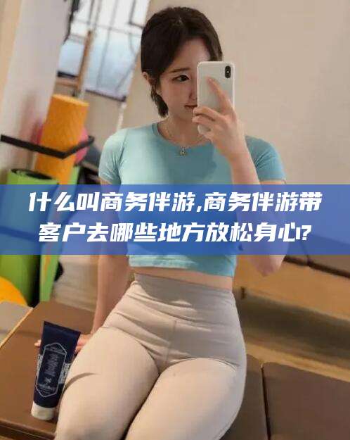 博罗什么叫商务伴游,商务伴游带客户去哪些地方放松身心?
