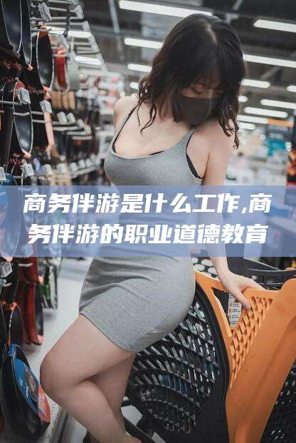 博罗商务伴游是什么工作,商务伴游的职业道德教育