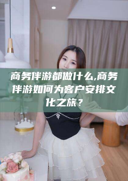 博罗商务伴游都做什么,商务伴游如何为客户安排文化之旅？