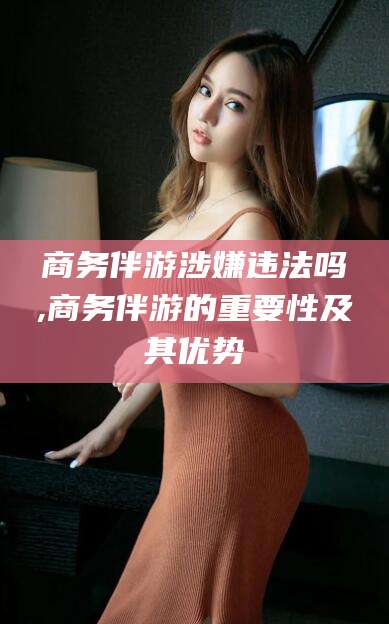 博罗商务伴游涉嫌违法吗,商务伴游的重要性及其优势