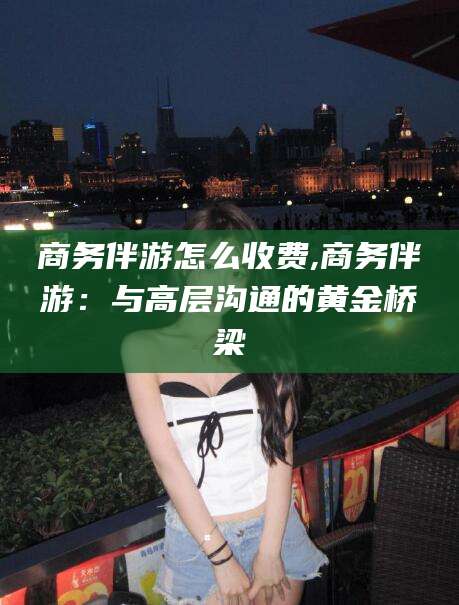 博罗商务伴游怎么收费,商务伴游：与高层沟通的黄金桥梁