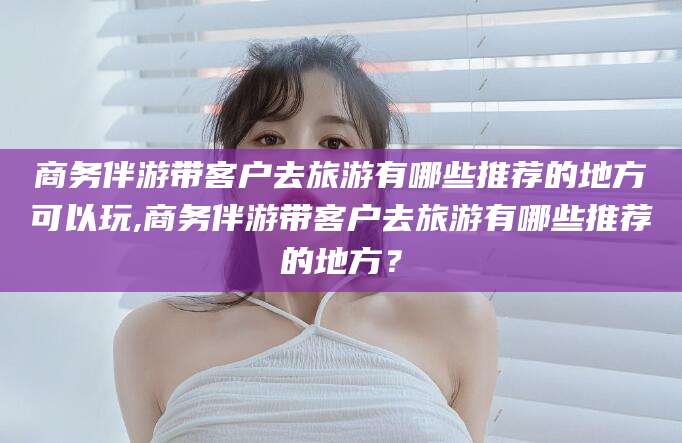 博罗商务伴游带客户去旅游有哪些推荐的地方可以玩,商务伴游带客户去旅游有哪些推荐的地方？