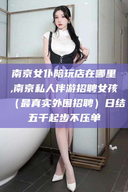 博罗南京女仆陪玩店在哪里,南京私人伴游招聘女孩（最真实外围招聘）日结五千起步不压单