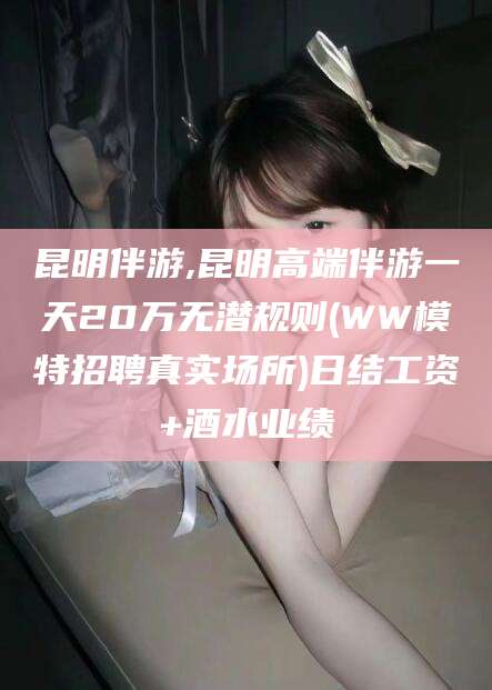 博罗昆明伴游,昆明高端伴游一天20万无潜规则(WW模特招聘真实场所)日结工资+酒水业绩