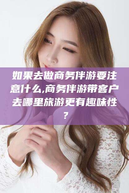 博罗如果去做商务伴游要注意什么,商务伴游带客户去哪里旅游更有趣味性？