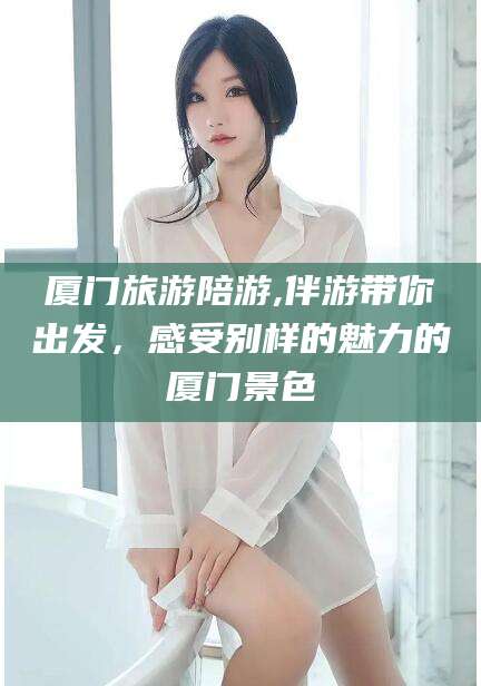 博罗厦门旅游陪游,伴游带你出发，感受别样的魅力的厦门景色