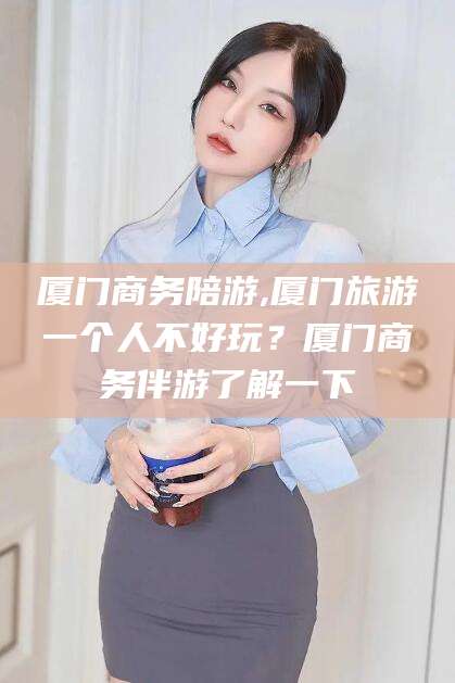 博罗厦门商务陪游,厦门旅游一个人不好玩？厦门商务伴游了解一下