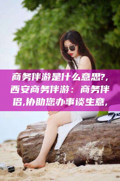 博罗商务伴游是什么意思?,西安商务伴游：商务伴侣,协助您办事谈生意,