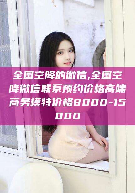 博罗全国空降的微信,全国空降微信联系预约价格高端商务模特价格8000-15000