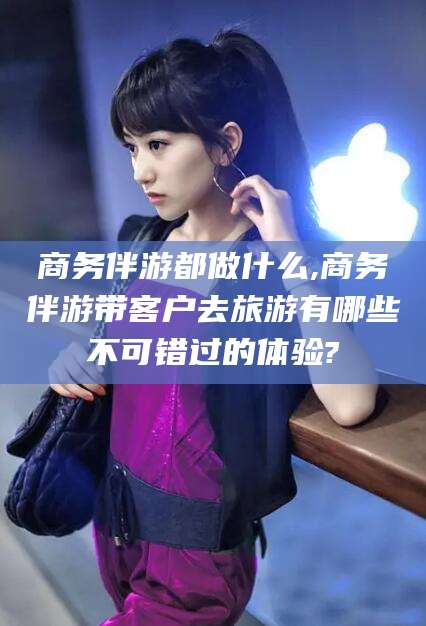 博罗商务伴游都做什么,商务伴游带客户去旅游有哪些不可错过的体验?