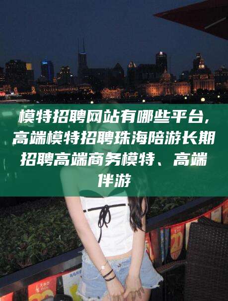 博罗模特招聘网站有哪些平台,高端模特招聘珠海陪游长期招聘高端商务模特、高端伴游