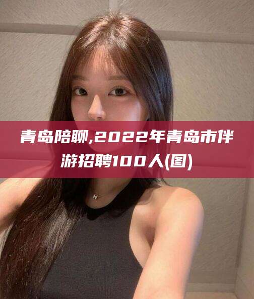 博罗青岛陪聊,2022年青岛市伴游招聘100人(图)