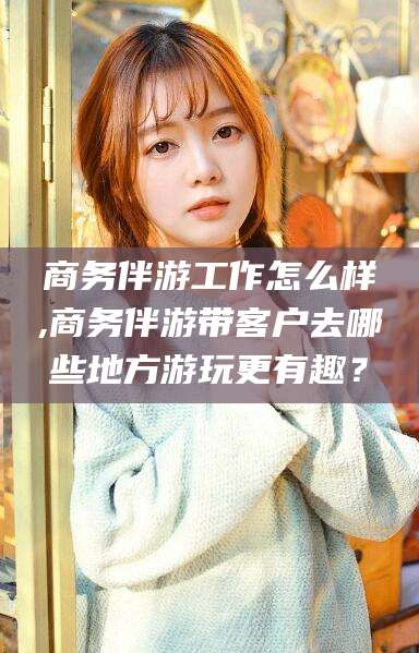 博罗商务伴游工作怎么样,商务伴游带客户去哪些地方游玩更有趣？