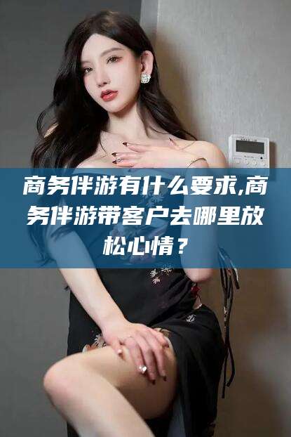 博罗商务伴游有什么要求,商务伴游带客户去哪里放松心情？