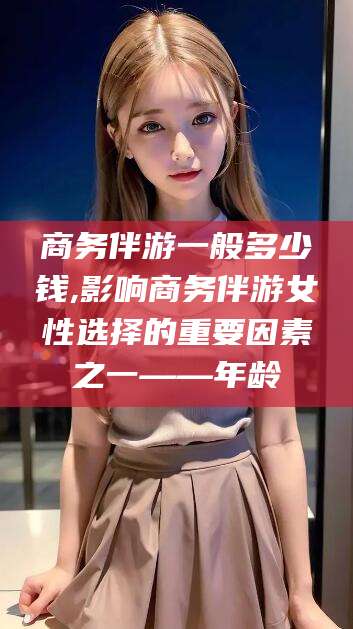 博罗商务伴游一般多少钱,影响商务伴游女性选择的重要因素之一——年龄
