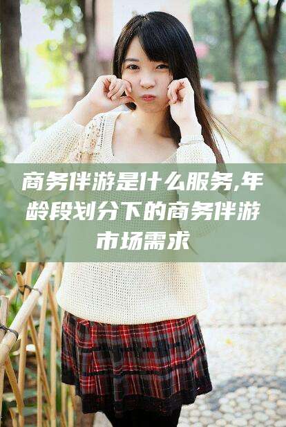 博罗商务伴游是什么服务,年龄段划分下的商务伴游市场需求