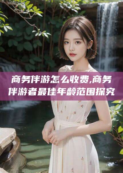 博罗商务伴游怎么收费,商务伴游者最佳年龄范围探究