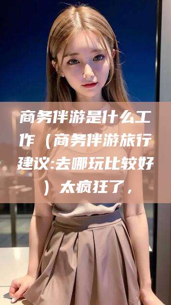 博罗商务伴游是什么工作（商务伴游旅行建议:去哪玩比较好）太疯狂了，