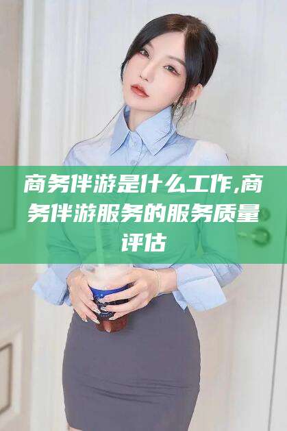 博罗商务伴游是什么工作,商务伴游服务的服务质量评估