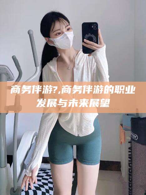 博罗商务伴游?,商务伴游的职业发展与未来展望
